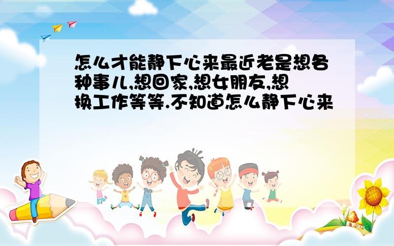 怎么才能静下心来最近老是想各种事儿,想回家,想女朋友,想换工作等等.不知道怎么静下心来