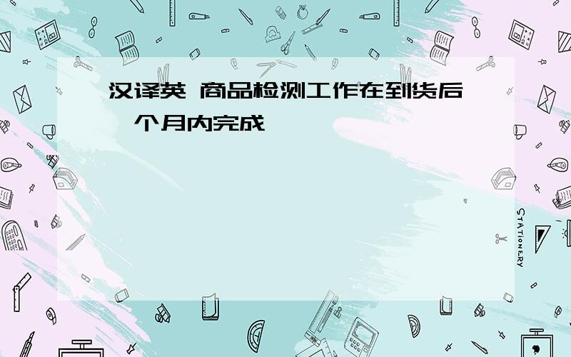 汉译英 商品检测工作在到货后一个月内完成