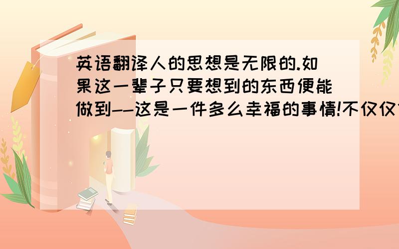 英语翻译人的思想是无限的.如果这一辈子只要想到的东西便能做到--这是一件多么幸福的事情!不仅仅像别人所说的能开阔视界,更