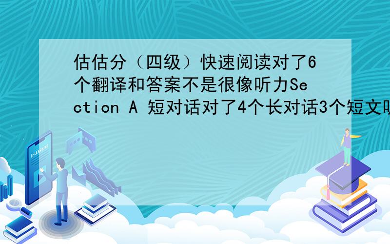 估估分（四级）快速阅读对了6个翻译和答案不是很像听力Section A 短对话对了4个长对话3个短文听力7个复合听写对了