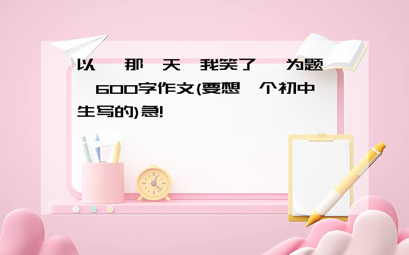 以< 那一天,我笑了> 为题,600字作文(要想一个初中生写的)急!