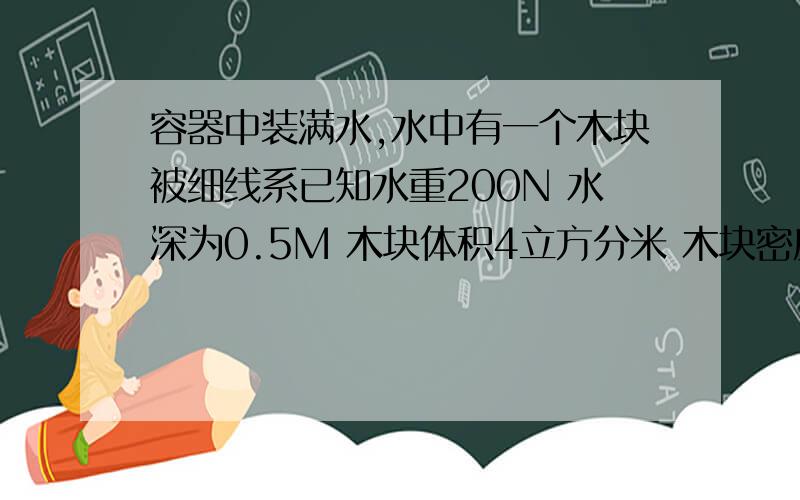 容器中装满水,水中有一个木块被细线系已知水重200N 水深为0.5M 木块体积4立方分米 木块密度0.6*10 3KG