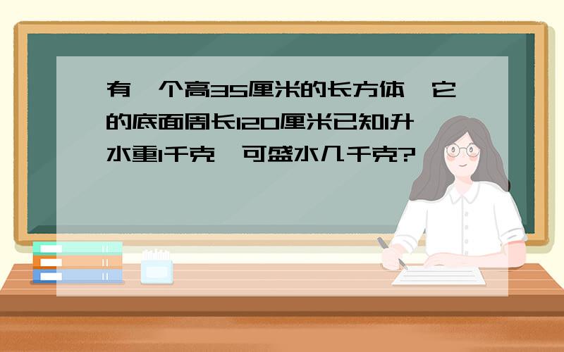 有一个高35厘米的长方体,它的底面周长120厘米已知1升水重1千克,可盛水几千克?