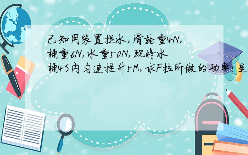 已知用装置提水,滑轮重4N,桶重6N,水重50N,现将水桶4S内匀速提升5M,求F拉所做的功率!是动滑轮