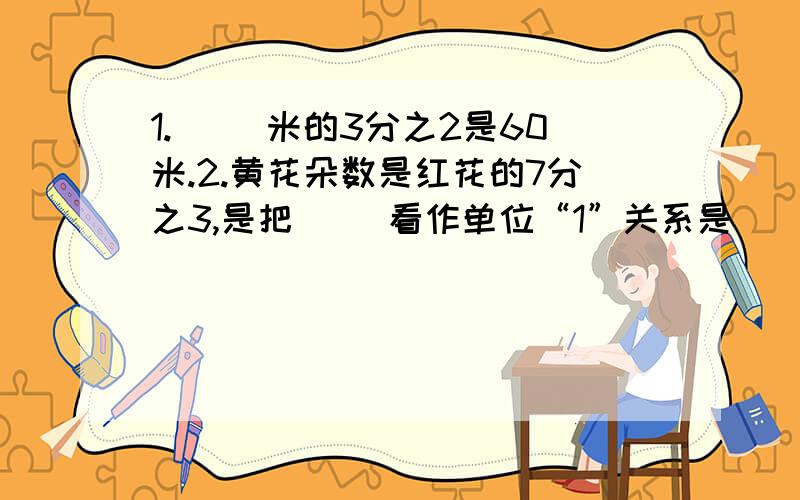 1.（ ）米的3分之2是60米.2.黄花朵数是红花的7分之3,是把（ ）看作单位“1”关系是（ ）X15分之7=（ ）