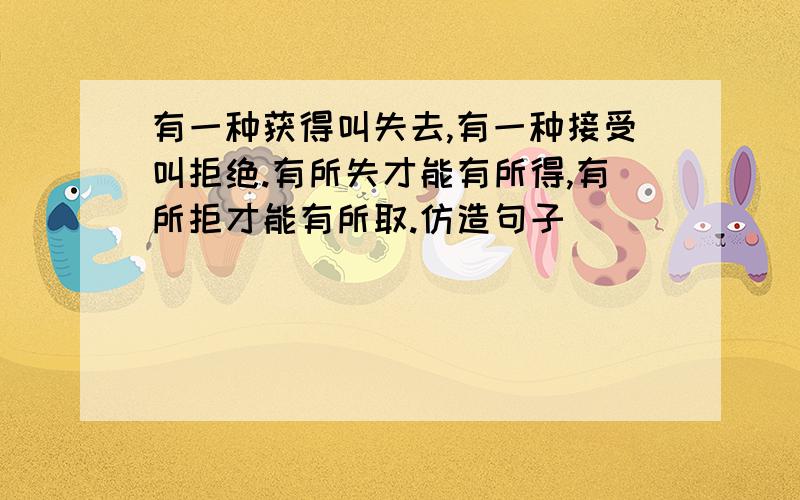 有一种获得叫失去,有一种接受叫拒绝.有所失才能有所得,有所拒才能有所取.仿造句子