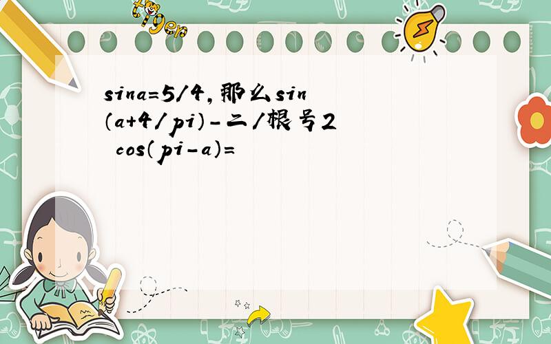 sina=5／4,那么sin（a+4／pi）-二／根号2•cos（pi-a）=