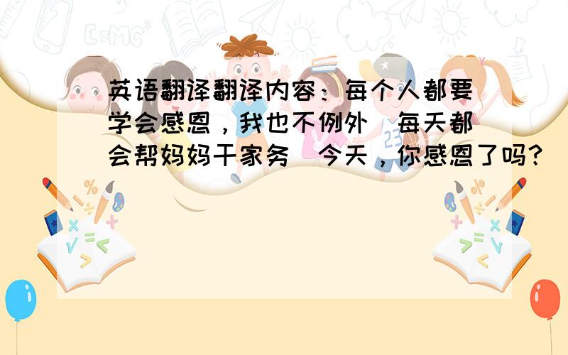 英语翻译翻译内容：每个人都要学会感恩，我也不例外．每天都会帮妈妈干家务．今天，你感恩了吗？