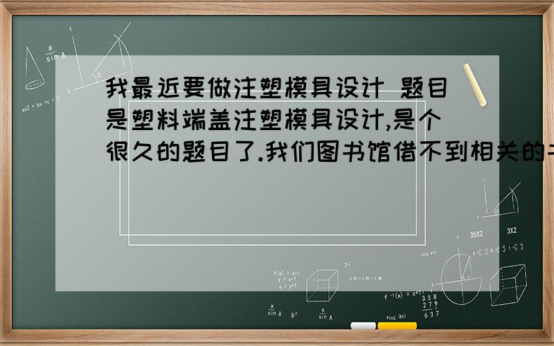 我最近要做注塑模具设计 题目是塑料端盖注塑模具设计,是个很久的题目了.我们图书馆借不到相关的书籍了