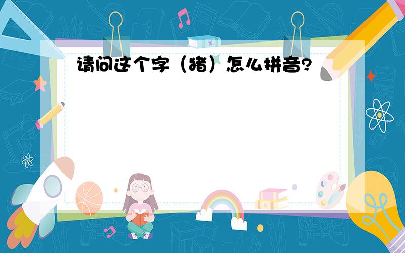 请问这个字（猪）怎么拼音?