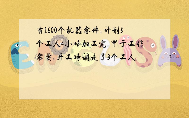 有1600个机器零件,计划5个工人4小时加工完.甲于工作需要,开工时调走了3个工人