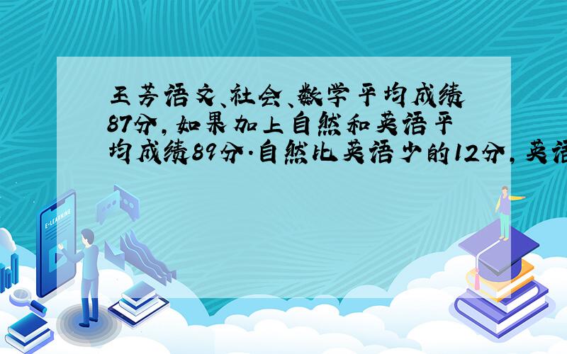 王芳语文、社会、数学平均成绩87分,如果加上自然和英语平均成绩89分.自然比英语少的12分,英语和自然的多