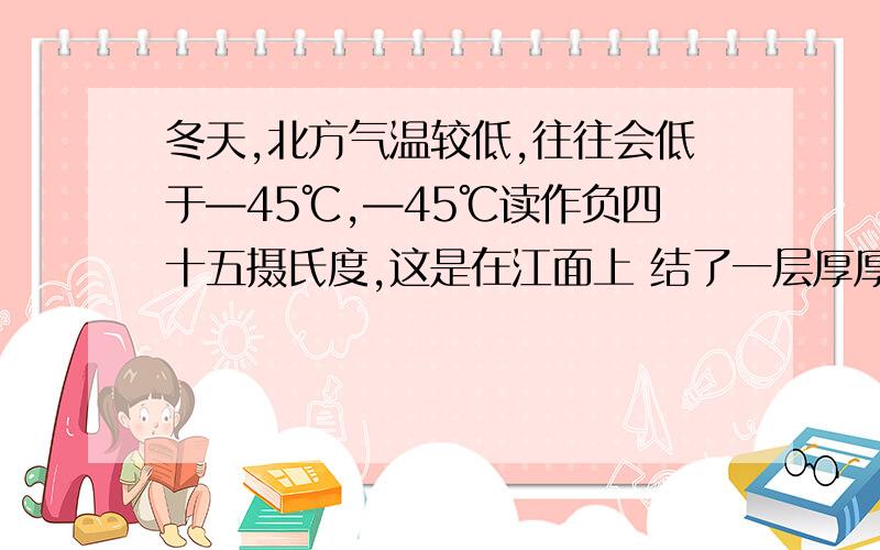 冬天,北方气温较低,往往会低于—45℃,—45℃读作负四十五摄氏度,这是在江面上 结了一层厚厚的冰,而冰