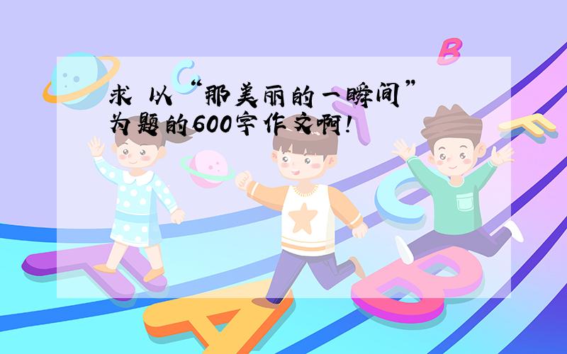 求 以 “那美丽的一瞬间” 为题的600字作文啊!