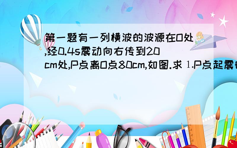 第一题有一列横波的波源在O处,经0.4s震动向右传到20cm处,P点离O点80cm,如图.求⒈P点起震时的速度方向,起震