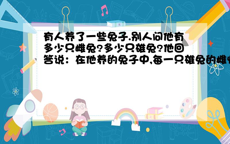 有人养了一些兔子.别人问他有多少只雌兔?多少只雄兔?他回答说：在他养的兔子中,每一只雄兔的雌性同伴比它的雄性同伴少一只；