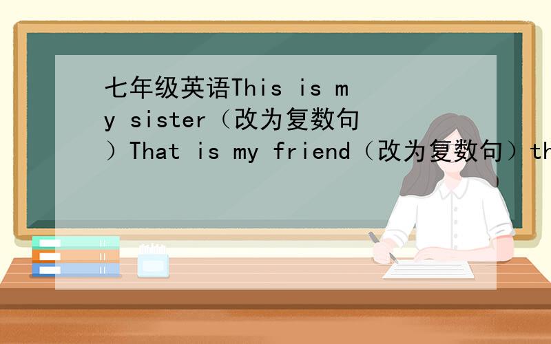 七年级英语This is my sister（改为复数句）That is my friend（改为复数句）this,Bo