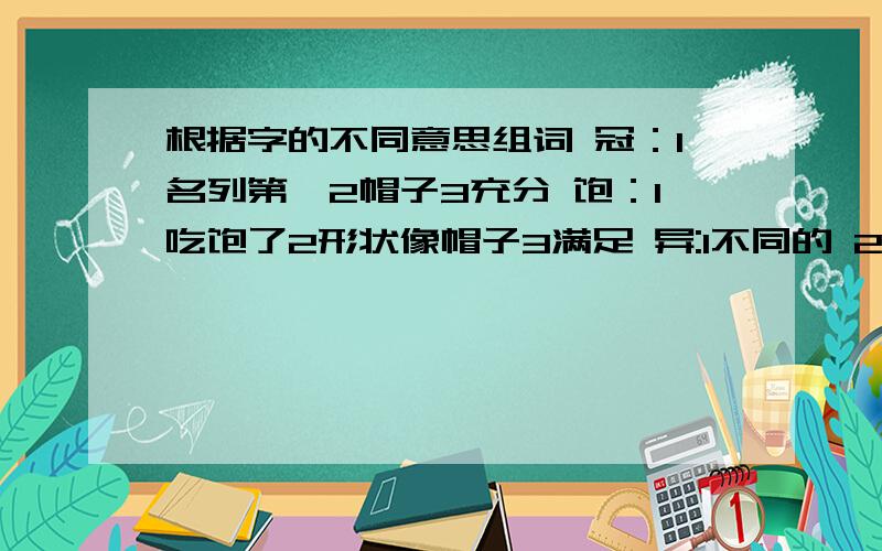 根据字的不同意思组词 冠：1名列第一2帽子3充分 饱：1吃饱了2形状像帽子3满足 异:1不同的 2其他的 3惊奇