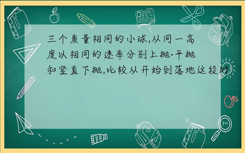 三个质量相同的小球,从同一高度以相同的速率分别上抛·平抛和竖直下抛,比较从开始到落地这段时