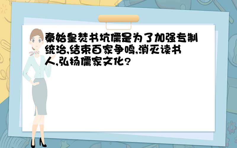 秦始皇焚书坑儒是为了加强专制统治,结束百家争鸣,消灭读书人,弘扬儒家文化?