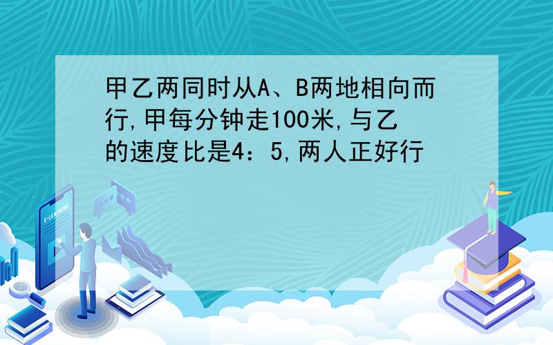 甲乙两同时从A、B两地相向而行,甲每分钟走100米,与乙的速度比是4：5,两人正好行