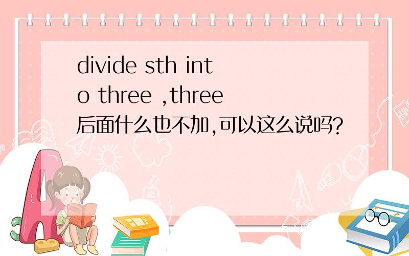 divide sth into three ,three后面什么也不加,可以这么说吗?