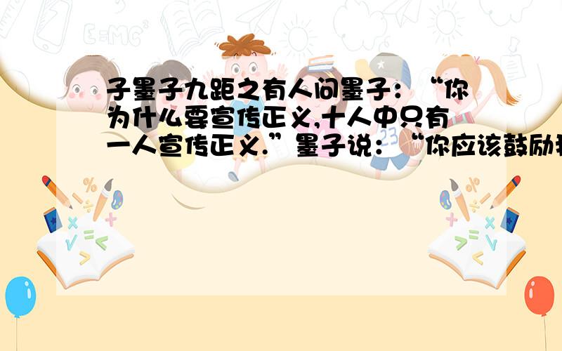 子墨子九距之有人问墨子：“你为什么要宣传正义,十人中只有一人宣传正义.”墨子说：“你应该鼓励我呀!正因为十人中只有一人宣