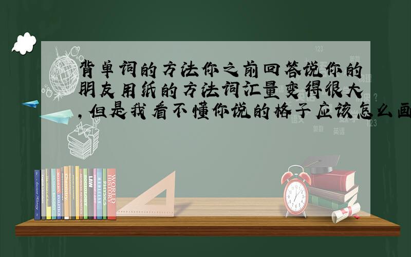 背单词的方法你之前回答说你的朋友用纸的方法词汇量变得很大,但是我看不懂你说的格子应该怎么画,能画好发给我吗?