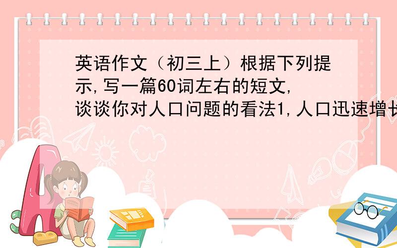 英语作文（初三上）根据下列提示,写一篇60词左右的短文,谈谈你对人口问题的看法1,人口迅速增长带来了许多问题,如粮食不足