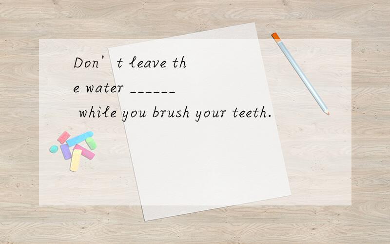 Don’t leave the water ______ while you brush your teeth.