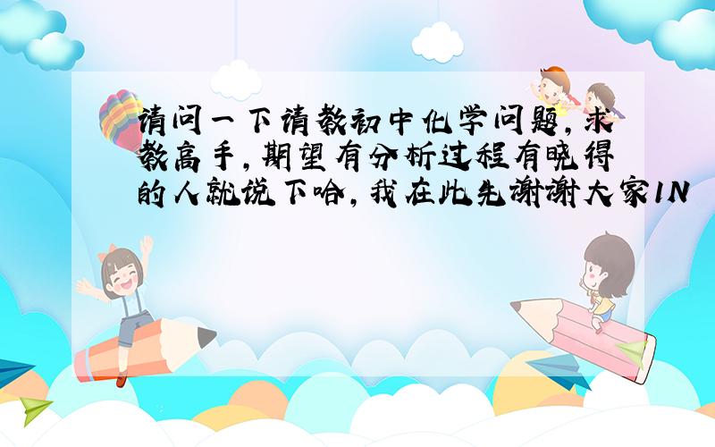 请问一下请教初中化学问题,求教高手,期望有分析过程有晓得的人就说下哈,我在此先谢谢大家1N