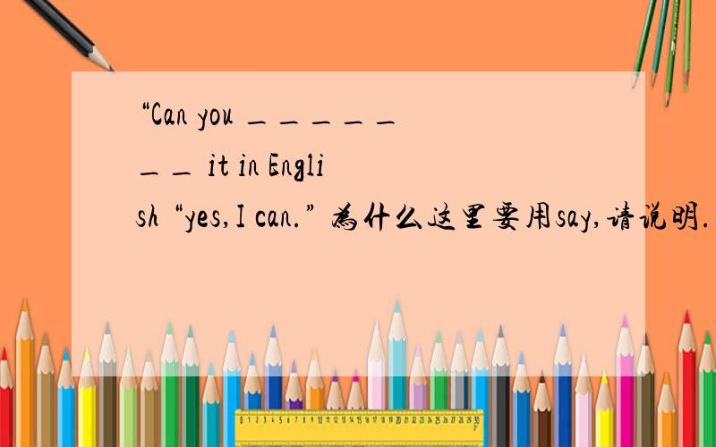 “Can you _______ it in English “yes,I can.” 为什么这里要用say,请说明.