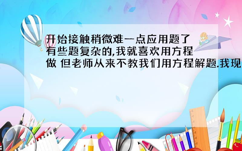 开始接触稍微难一点应用题了 有些题复杂的,我就喜欢用方程做 但老师从来不教我们用方程解题.我现在担心的就是,毕竟方程比算