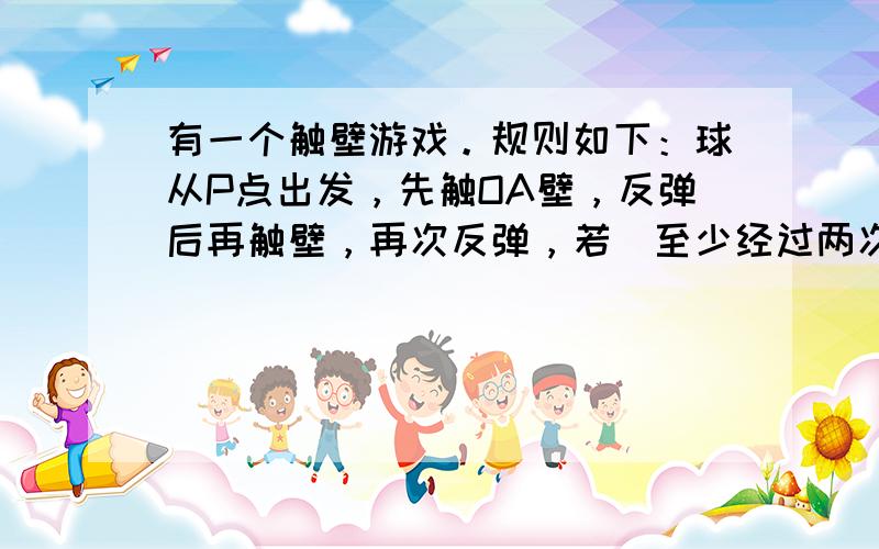 有一个触壁游戏。规则如下：球从P点出发，先触OA壁，反弹后再触壁，再次反弹，若（至少经过两次）反弹，球能返回P点，则胜利