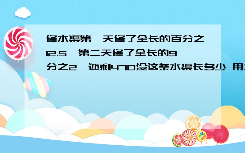 修水渠第一天修了全长的百分之12.5,第二天修了全长的9分之2,还剩470没这条水渠长多少 用方程