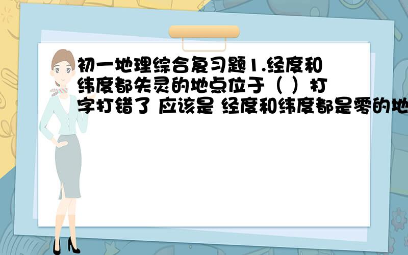 初一地理综合复习题1.经度和纬度都失灵的地点位于（ ）打字打错了 应该是 经度和纬度都是零的地点位于（）？