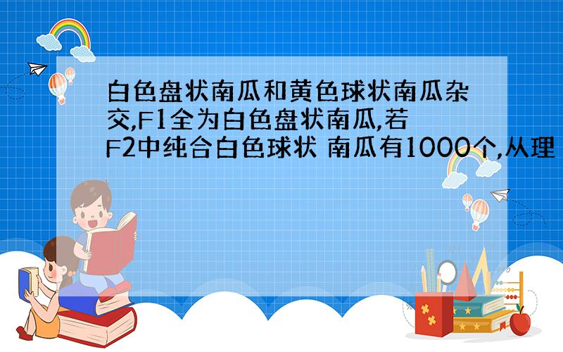 白色盘状南瓜和黄色球状南瓜杂交,F1全为白色盘状南瓜,若F2中纯合白色球状 南瓜有1000个,从理