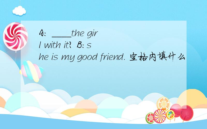 A: ____the girl with it? B:she is my good friend. 空格内填什么