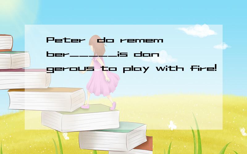 Peter,do remember_____is dangerous to play with fire!