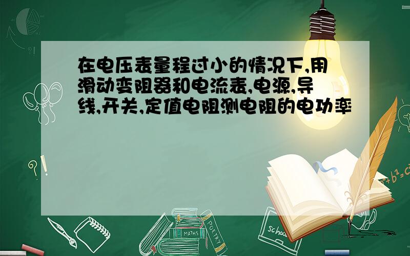 在电压表量程过小的情况下,用滑动变阻器和电流表,电源,导线,开关,定值电阻测电阻的电功率