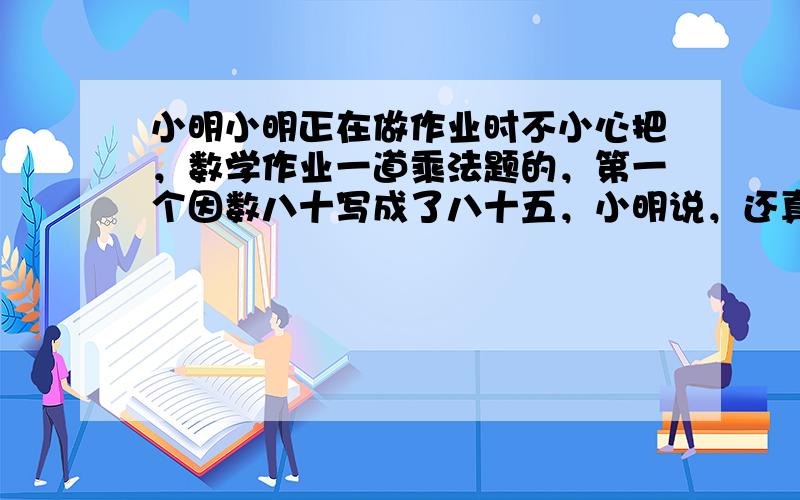 小明小明正在做作业时不小心把，数学作业一道乘法题的，第一个因数八十写成了八十五，小明说，还真错啦，我把结果算出来的，比原