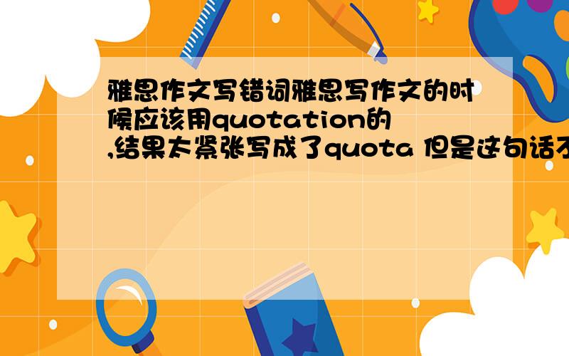 雅思作文写错词雅思写作文的时候应该用quotation的,结果太紧张写成了quota 但是这句话不是阐述观点的关键句 这