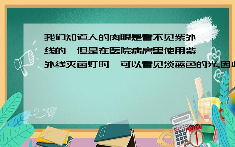 我们知道人的肉眼是看不见紫外线的,但是在医院病房里使用紫外线灭菌灯时,可以看见淡蓝色的光.因此有人说紫外线是淡蓝色的可见