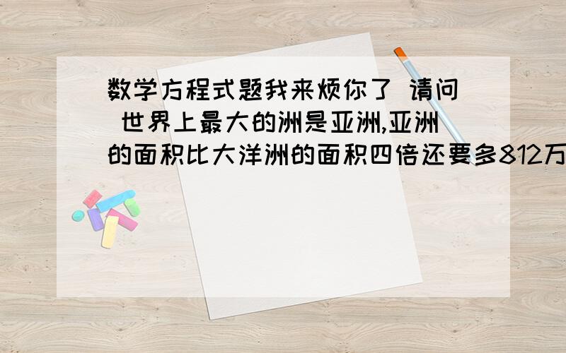 数学方程式题我来烦你了 请问 世界上最大的洲是亚洲,亚洲的面积比大洋洲的面积四倍还要多812万平方千米,大洋洲的面积的多