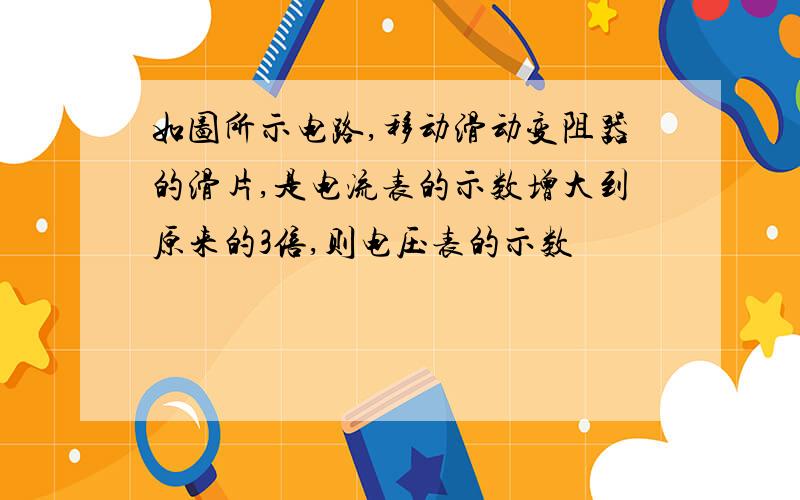 如图所示电路,移动滑动变阻器的滑片,是电流表的示数增大到原来的3倍,则电压表的示数