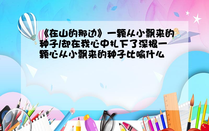 《在山的那边》一颗从小飘来的种子/却在我心中扎下了深根一颗心从小飘来的种子比喻什么