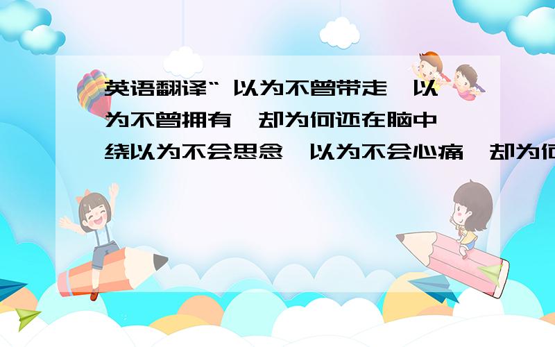 英语翻译“ 以为不曾带走,以为不曾拥有,却为何还在脑中萦绕以为不会思念,以为不会心痛,却为何在心中徘徊不曾拥有什么爱的奢