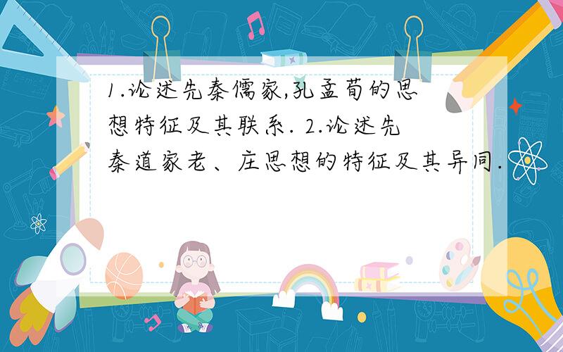 1.论述先秦儒家,孔孟荀的思想特征及其联系. 2.论述先秦道家老、庄思想的特征及其异同.