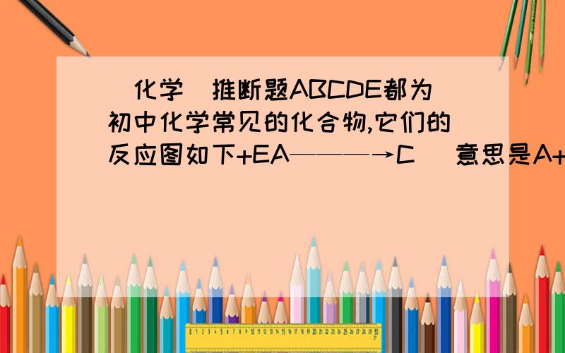 (化学)推断题ABCDE都为初中化学常见的化合物,它们的反应图如下+EA———→C （意思是A+E可以生成C,D+E可以