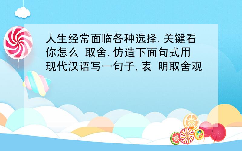 人生经常面临各种选择,关键看你怎么 取舍.仿造下面句式用现代汉语写一句子,表 明取舍观